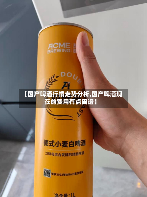 【国产啤酒行情走势分析,国产啤酒现在的费用有点离谱】-第3张图片