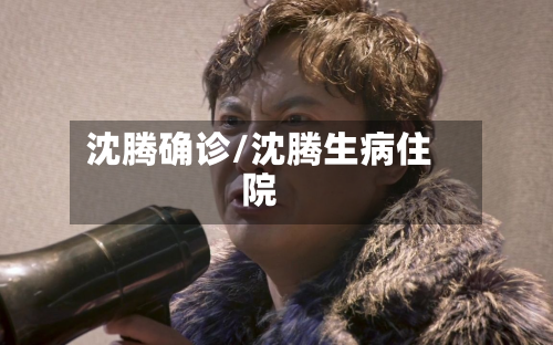 沈腾确诊/沈腾生病住院-第2张图片
