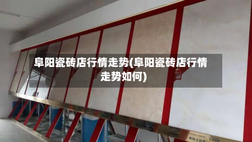 阜阳瓷砖店行情走势(阜阳瓷砖店行情走势如何)