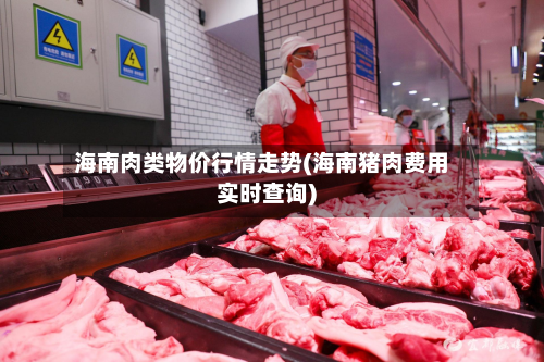 海南肉类物价行情走势(海南猪肉费用实时查询)