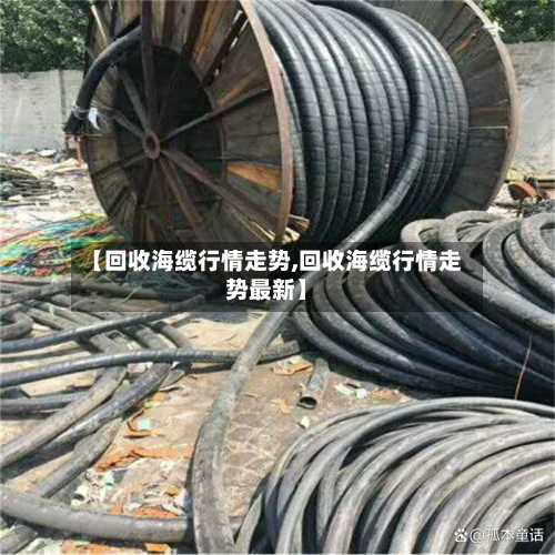 【回收海缆行情走势,回收海缆行情走势最新】-第3张图片