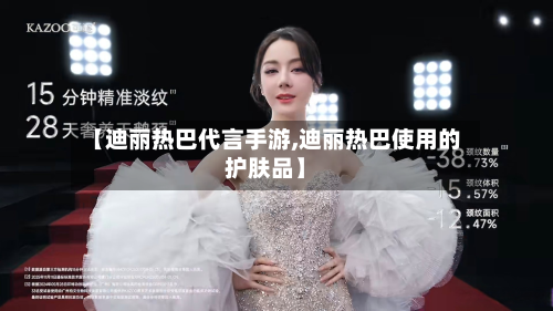 【迪丽热巴代言手游,迪丽热巴使用的护肤品】