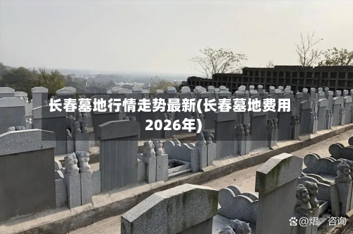 长春墓地行情走势最新(长春墓地费用2026年)
