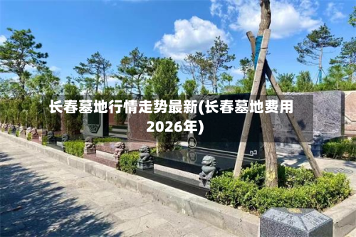 长春墓地行情走势最新(长春墓地费用2026年)-第3张图片