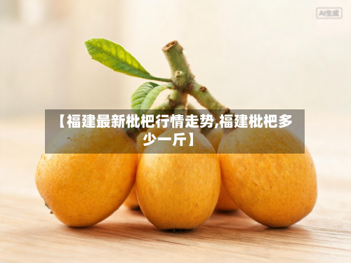【福建最新枇杷行情走势,福建枇杷多少一斤】-第3张图片