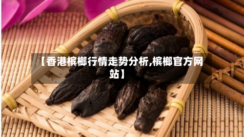 【香港槟榔行情走势分析,槟榔官方网站】