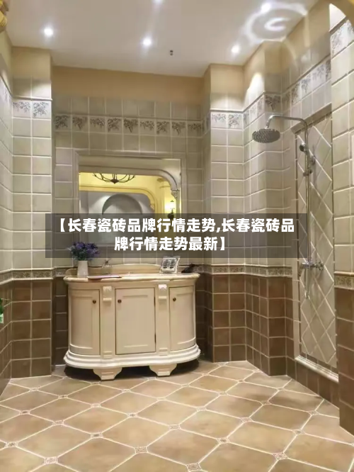 【长春瓷砖品牌行情走势,长春瓷砖品牌行情走势最新】-第3张图片
