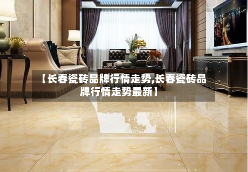 【长春瓷砖品牌行情走势,长春瓷砖品牌行情走势最新】-第2张图片