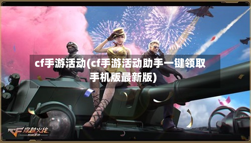 cf手游活动(cf手游活动助手一键领取手机版最新版)