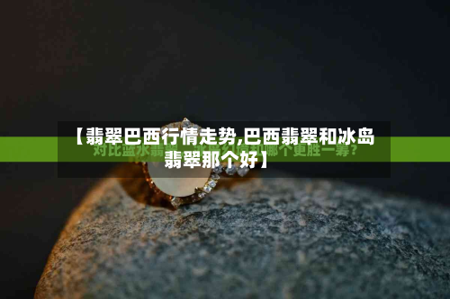 【翡翠巴西行情走势,巴西翡翠和冰岛翡翠那个好】