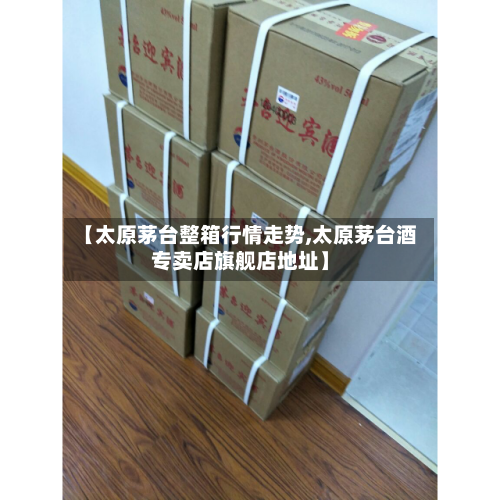 【太原茅台整箱行情走势,太原茅台酒专卖店旗舰店地址】