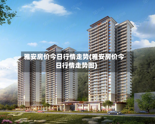 雅安房价今日行情走势(雅安房价今日行情走势图)