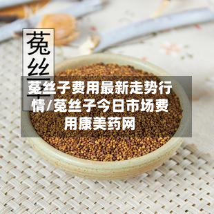 菟丝子费用最新走势行情/菟丝子今日市场费用康美药网