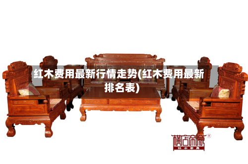 红木费用最新行情走势(红木费用最新排名表)