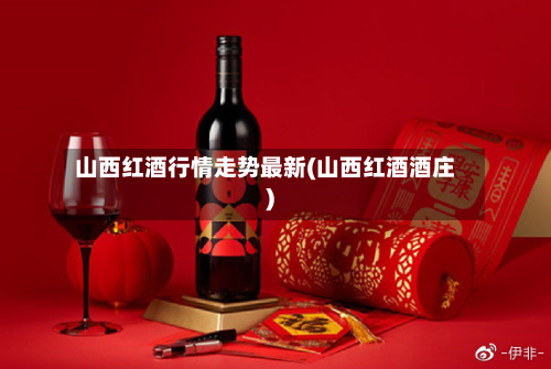 山西红酒行情走势最新(山西红酒酒庄)
