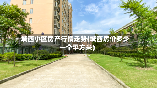 城西小区房产行情走势(城西房价多少一个平方米)-第2张图片