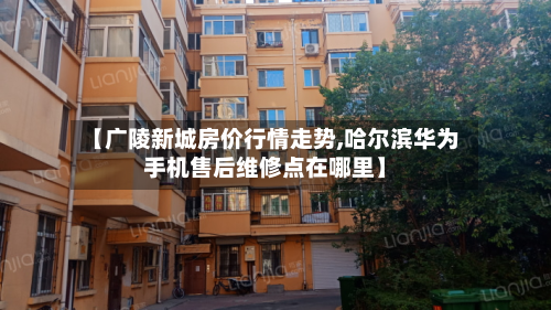【广陵新城房价行情走势,哈尔滨华为手机售后维修点在哪里】-第2张图片