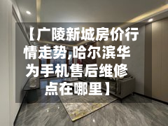 【广陵新城房价行情走势,哈尔滨华为手机售后维修点在哪里】