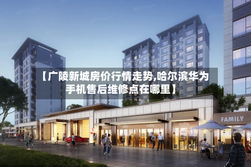 【广陵新城房价行情走势,哈尔滨华为手机售后维修点在哪里】-第3张图片