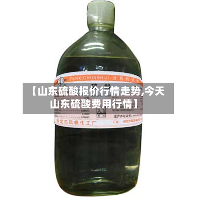 【山东硫酸报价行情走势,今天山东硫酸费用行情】-第2张图片
