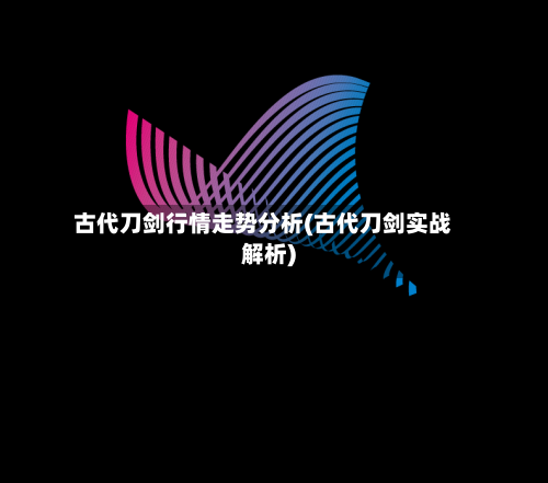 古代刀剑行情走势分析(古代刀剑实战解析)-第2张图片