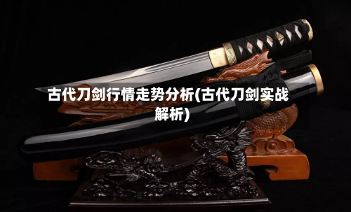 古代刀剑行情走势分析(古代刀剑实战解析)
