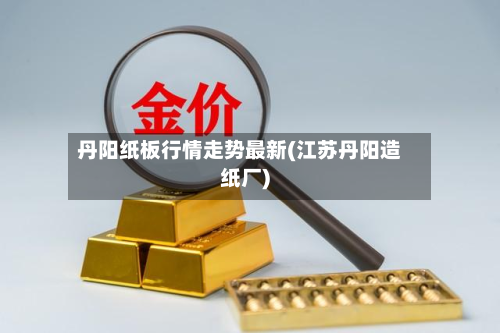丹阳纸板行情走势最新(江苏丹阳造纸厂)-第2张图片
