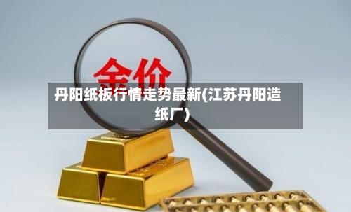 丹阳纸板行情走势最新(江苏丹阳造纸厂)