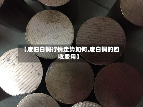 【废旧白铜行情走势如何,废白铜的回收费用】-第2张图片