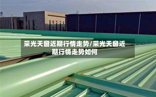 采光天窗近期行情走势/采光天窗近期行情走势如何-第2张图片