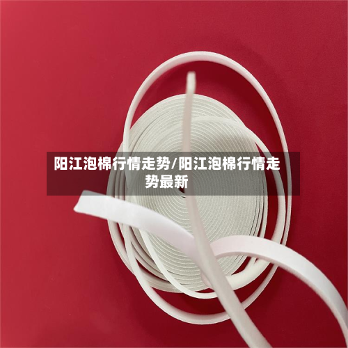 阳江泡棉行情走势/阳江泡棉行情走势最新-第2张图片