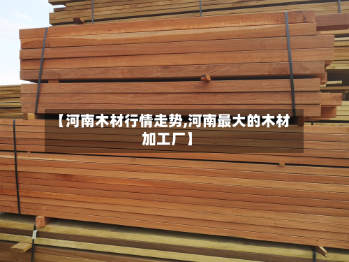 【河南木材行情走势,河南最大的木材加工厂】-第2张图片